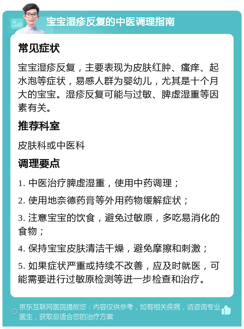 宝宝湿疹反复的中医调理指南 常见症状 宝宝湿疹反复，主要表现为皮肤红肿、瘙痒、起水泡等症状，易感人群为婴幼儿，尤其是十个月大的宝宝。湿疹反复可能与过敏、脾虚湿重等因素有关。 推荐科室 皮肤科或中医科 调理要点 1. 中医治疗脾虚湿重，使用中药调理； 2. 使用地奈德药膏等外用药物缓解症状； 3. 注意宝宝的饮食，避免过敏原，多吃易消化的食物； 4. 保持宝宝皮肤清洁干燥，避免摩擦和刺激； 5. 如果症状严重或持续不改善，应及时就医，可能需要进行过敏原检测等进一步检查和治疗。