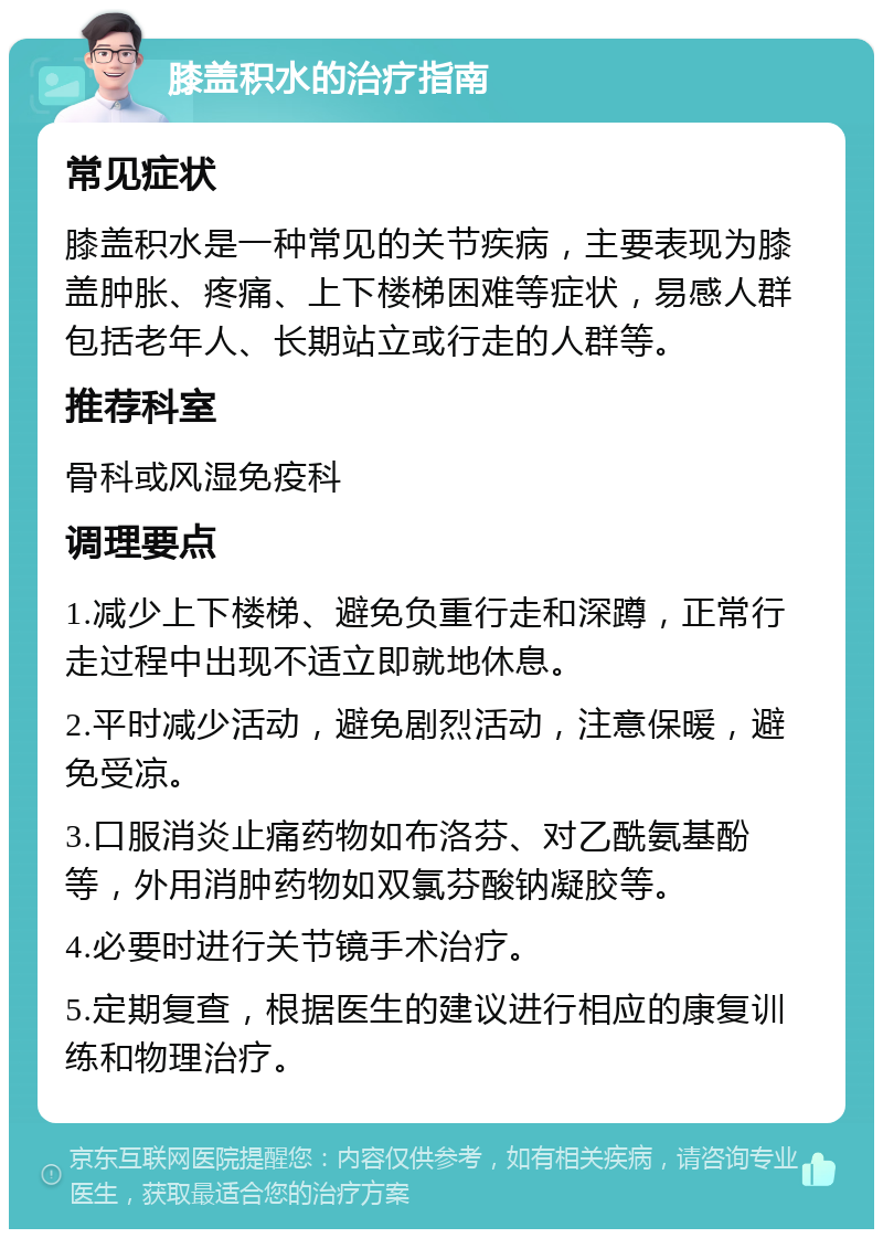 膝盖积水的治疗指南 常见症状 膝盖积水是一种常见的关节疾病，主要表现为膝盖肿胀、疼痛、上下楼梯困难等症状，易感人群包括老年人、长期站立或行走的人群等。 推荐科室 骨科或风湿免疫科 调理要点 1.减少上下楼梯、避免负重行走和深蹲，正常行走过程中出现不适立即就地休息。 2.平时减少活动，避免剧烈活动，注意保暖，避免受凉。 3.口服消炎止痛药物如布洛芬、对乙酰氨基酚等，外用消肿药物如双氯芬酸钠凝胶等。 4.必要时进行关节镜手术治疗。 5.定期复查，根据医生的建议进行相应的康复训练和物理治疗。