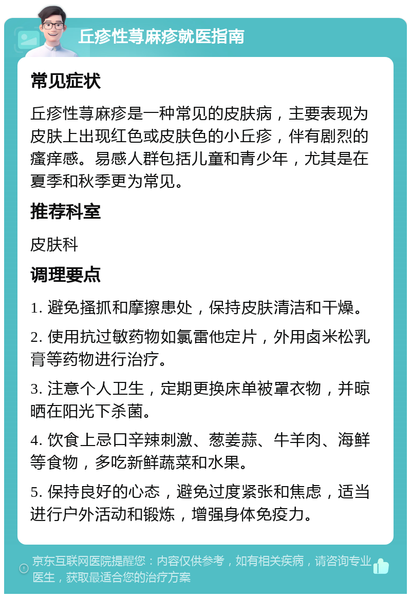 丘疹性荨麻疹就医指南 常见症状 丘疹性荨麻疹是一种常见的皮肤病，主要表现为皮肤上出现红色或皮肤色的小丘疹，伴有剧烈的瘙痒感。易感人群包括儿童和青少年，尤其是在夏季和秋季更为常见。 推荐科室 皮肤科 调理要点 1. 避免搔抓和摩擦患处，保持皮肤清洁和干燥。 2. 使用抗过敏药物如氯雷他定片，外用卤米松乳膏等药物进行治疗。 3. 注意个人卫生，定期更换床单被罩衣物，并晾晒在阳光下杀菌。 4. 饮食上忌口辛辣刺激、葱姜蒜、牛羊肉、海鲜等食物，多吃新鲜蔬菜和水果。 5. 保持良好的心态，避免过度紧张和焦虑，适当进行户外活动和锻炼，增强身体免疫力。