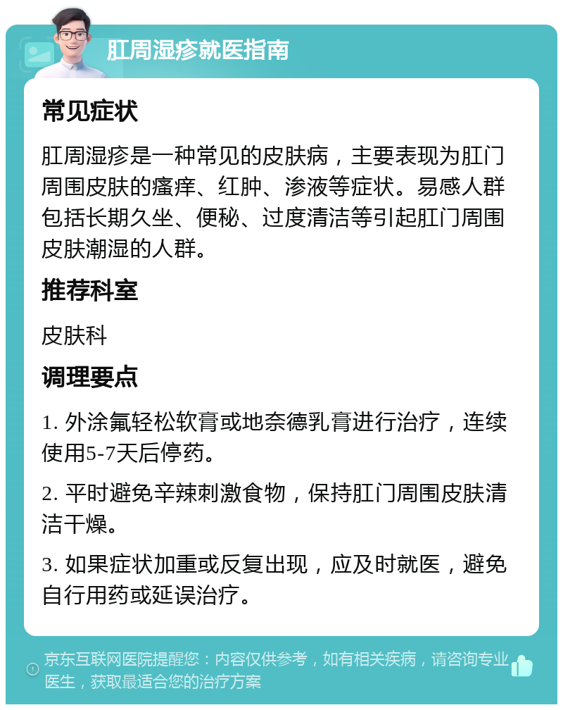 肛周湿疹就医指南 常见症状 肛周湿疹是一种常见的皮肤病，主要表现为肛门周围皮肤的瘙痒、红肿、渗液等症状。易感人群包括长期久坐、便秘、过度清洁等引起肛门周围皮肤潮湿的人群。 推荐科室 皮肤科 调理要点 1. 外涂氟轻松软膏或地奈德乳膏进行治疗，连续使用5-7天后停药。 2. 平时避免辛辣刺激食物，保持肛门周围皮肤清洁干燥。 3. 如果症状加重或反复出现，应及时就医，避免自行用药或延误治疗。