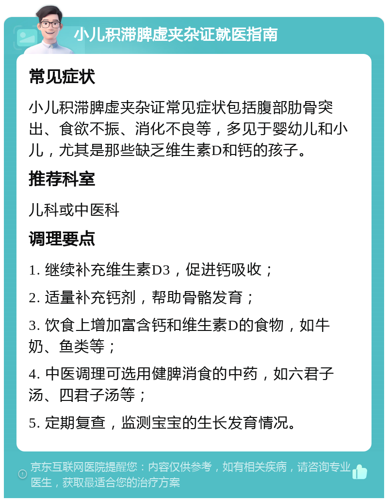 小儿积滞脾虚夹杂证就医指南 常见症状 小儿积滞脾虚夹杂证常见症状包括腹部肋骨突出、食欲不振、消化不良等，多见于婴幼儿和小儿，尤其是那些缺乏维生素D和钙的孩子。 推荐科室 儿科或中医科 调理要点 1. 继续补充维生素D3，促进钙吸收； 2. 适量补充钙剂，帮助骨骼发育； 3. 饮食上增加富含钙和维生素D的食物，如牛奶、鱼类等； 4. 中医调理可选用健脾消食的中药，如六君子汤、四君子汤等； 5. 定期复查，监测宝宝的生长发育情况。