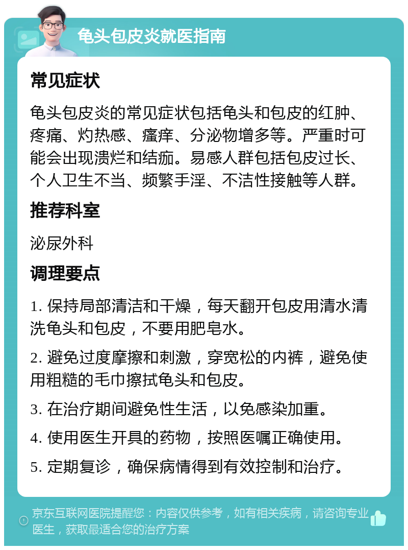 龟头包皮炎就医指南 常见症状 龟头包皮炎的常见症状包括龟头和包皮的红肿、疼痛、灼热感、瘙痒、分泌物增多等。严重时可能会出现溃烂和结痂。易感人群包括包皮过长、个人卫生不当、频繁手淫、不洁性接触等人群。 推荐科室 泌尿外科 调理要点 1. 保持局部清洁和干燥，每天翻开包皮用清水清洗龟头和包皮，不要用肥皂水。 2. 避免过度摩擦和刺激，穿宽松的内裤，避免使用粗糙的毛巾擦拭龟头和包皮。 3. 在治疗期间避免性生活，以免感染加重。 4. 使用医生开具的药物，按照医嘱正确使用。 5. 定期复诊，确保病情得到有效控制和治疗。