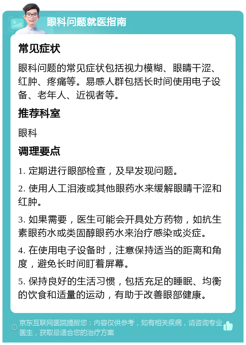 眼科问题就医指南 常见症状 眼科问题的常见症状包括视力模糊、眼睛干涩、红肿、疼痛等。易感人群包括长时间使用电子设备、老年人、近视者等。 推荐科室 眼科 调理要点 1. 定期进行眼部检查，及早发现问题。 2. 使用人工泪液或其他眼药水来缓解眼睛干涩和红肿。 3. 如果需要，医生可能会开具处方药物，如抗生素眼药水或类固醇眼药水来治疗感染或炎症。 4. 在使用电子设备时，注意保持适当的距离和角度，避免长时间盯着屏幕。 5. 保持良好的生活习惯，包括充足的睡眠、均衡的饮食和适量的运动，有助于改善眼部健康。