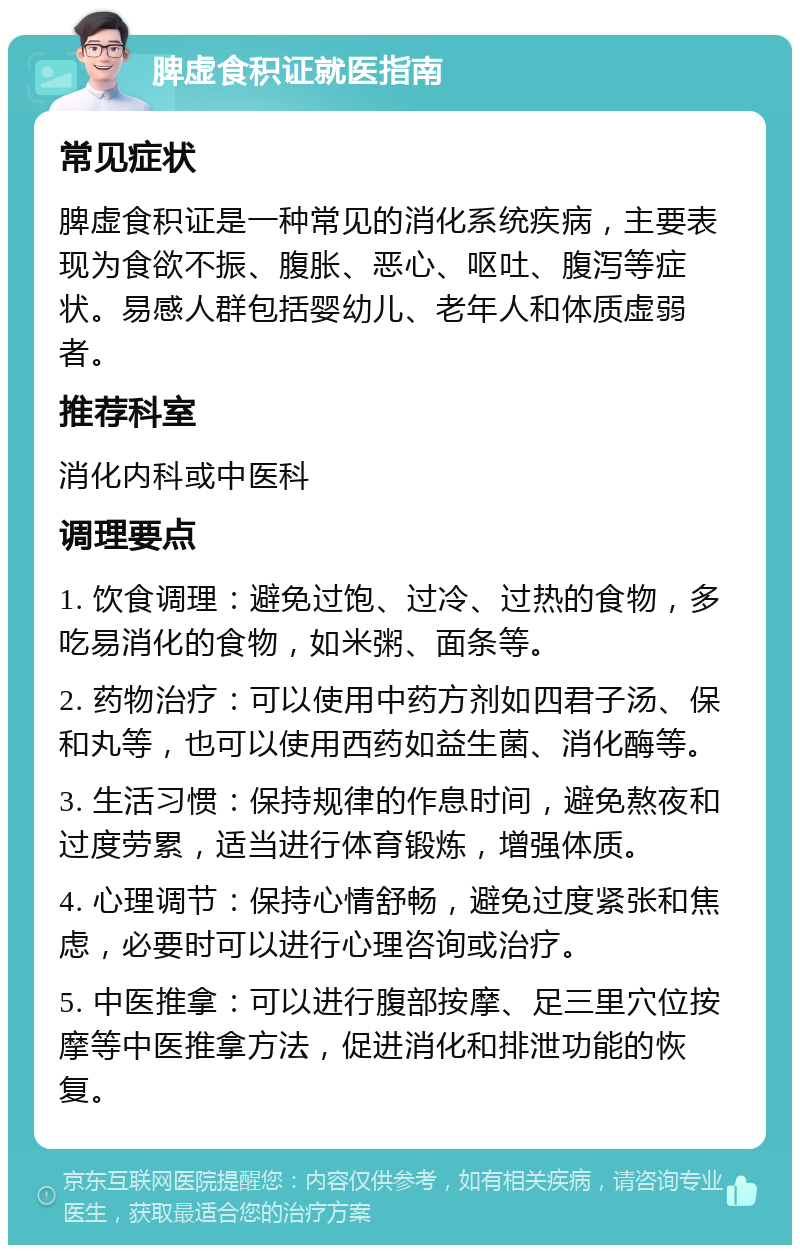 脾虚食积证就医指南 常见症状 脾虚食积证是一种常见的消化系统疾病，主要表现为食欲不振、腹胀、恶心、呕吐、腹泻等症状。易感人群包括婴幼儿、老年人和体质虚弱者。 推荐科室 消化内科或中医科 调理要点 1. 饮食调理：避免过饱、过冷、过热的食物，多吃易消化的食物，如米粥、面条等。 2. 药物治疗：可以使用中药方剂如四君子汤、保和丸等，也可以使用西药如益生菌、消化酶等。 3. 生活习惯：保持规律的作息时间，避免熬夜和过度劳累，适当进行体育锻炼，增强体质。 4. 心理调节：保持心情舒畅，避免过度紧张和焦虑，必要时可以进行心理咨询或治疗。 5. 中医推拿：可以进行腹部按摩、足三里穴位按摩等中医推拿方法，促进消化和排泄功能的恢复。