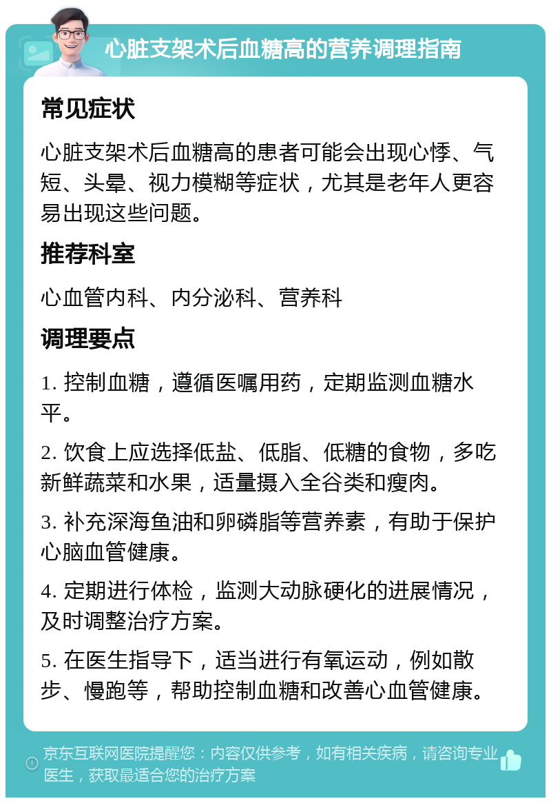 心脏支架术后血糖高的营养调理指南 常见症状 心脏支架术后血糖高的患者可能会出现心悸、气短、头晕、视力模糊等症状，尤其是老年人更容易出现这些问题。 推荐科室 心血管内科、内分泌科、营养科 调理要点 1. 控制血糖，遵循医嘱用药，定期监测血糖水平。 2. 饮食上应选择低盐、低脂、低糖的食物，多吃新鲜蔬菜和水果，适量摄入全谷类和瘦肉。 3. 补充深海鱼油和卵磷脂等营养素，有助于保护心脑血管健康。 4. 定期进行体检，监测大动脉硬化的进展情况，及时调整治疗方案。 5. 在医生指导下，适当进行有氧运动，例如散步、慢跑等，帮助控制血糖和改善心血管健康。