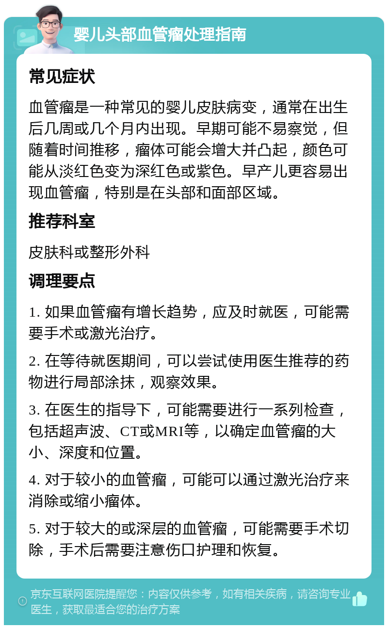 婴儿头部血管瘤处理指南 常见症状 血管瘤是一种常见的婴儿皮肤病变，通常在出生后几周或几个月内出现。早期可能不易察觉，但随着时间推移，瘤体可能会增大并凸起，颜色可能从淡红色变为深红色或紫色。早产儿更容易出现血管瘤，特别是在头部和面部区域。 推荐科室 皮肤科或整形外科 调理要点 1. 如果血管瘤有增长趋势，应及时就医，可能需要手术或激光治疗。 2. 在等待就医期间，可以尝试使用医生推荐的药物进行局部涂抹，观察效果。 3. 在医生的指导下，可能需要进行一系列检查，包括超声波、CT或MRI等，以确定血管瘤的大小、深度和位置。 4. 对于较小的血管瘤，可能可以通过激光治疗来消除或缩小瘤体。 5. 对于较大的或深层的血管瘤，可能需要手术切除，手术后需要注意伤口护理和恢复。