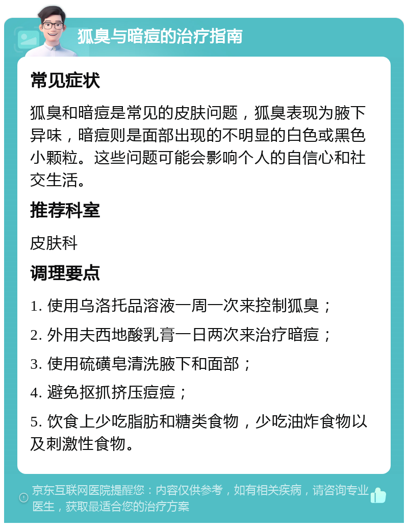 狐臭与暗痘的治疗指南 常见症状 狐臭和暗痘是常见的皮肤问题，狐臭表现为腋下异味，暗痘则是面部出现的不明显的白色或黑色小颗粒。这些问题可能会影响个人的自信心和社交生活。 推荐科室 皮肤科 调理要点 1. 使用乌洛托品溶液一周一次来控制狐臭； 2. 外用夫西地酸乳膏一日两次来治疗暗痘； 3. 使用硫磺皂清洗腋下和面部； 4. 避免抠抓挤压痘痘； 5. 饮食上少吃脂肪和糖类食物，少吃油炸食物以及刺激性食物。