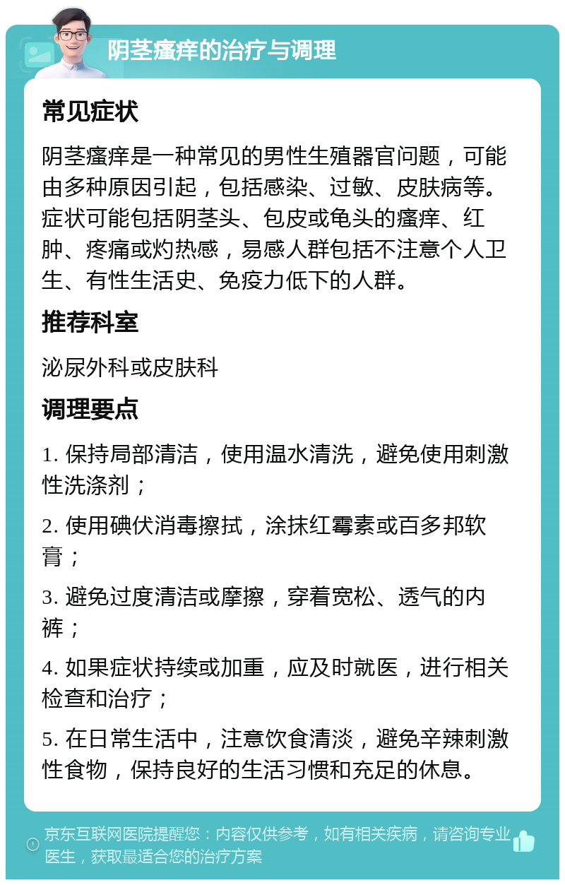 阴茎瘙痒的治疗与调理 常见症状 阴茎瘙痒是一种常见的男性生殖器官问题，可能由多种原因引起，包括感染、过敏、皮肤病等。症状可能包括阴茎头、包皮或龟头的瘙痒、红肿、疼痛或灼热感，易感人群包括不注意个人卫生、有性生活史、免疫力低下的人群。 推荐科室 泌尿外科或皮肤科 调理要点 1. 保持局部清洁，使用温水清洗，避免使用刺激性洗涤剂； 2. 使用碘伏消毒擦拭，涂抹红霉素或百多邦软膏； 3. 避免过度清洁或摩擦，穿着宽松、透气的内裤； 4. 如果症状持续或加重，应及时就医，进行相关检查和治疗； 5. 在日常生活中，注意饮食清淡，避免辛辣刺激性食物，保持良好的生活习惯和充足的休息。