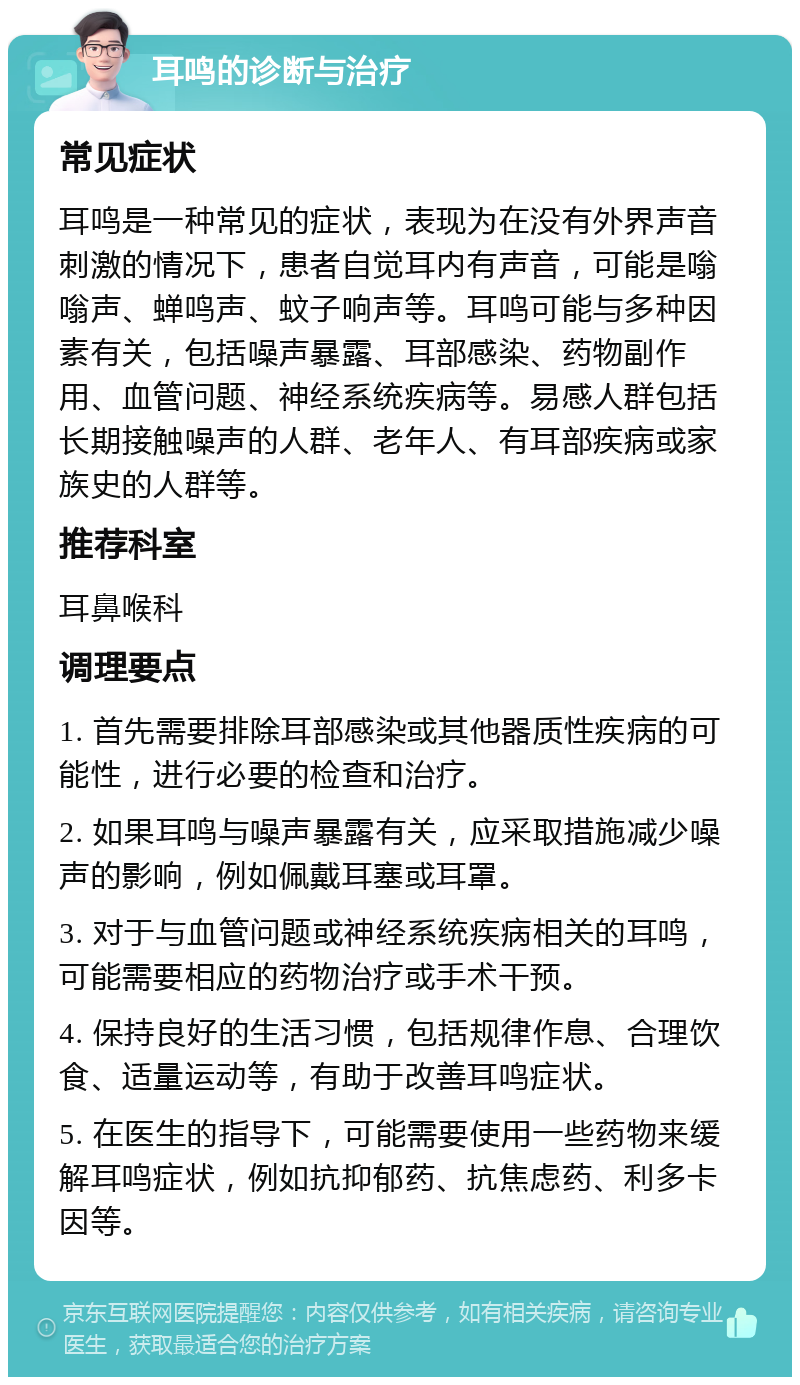 耳鸣的诊断与治疗 常见症状 耳鸣是一种常见的症状，表现为在没有外界声音刺激的情况下，患者自觉耳内有声音，可能是嗡嗡声、蝉鸣声、蚊子响声等。耳鸣可能与多种因素有关，包括噪声暴露、耳部感染、药物副作用、血管问题、神经系统疾病等。易感人群包括长期接触噪声的人群、老年人、有耳部疾病或家族史的人群等。 推荐科室 耳鼻喉科 调理要点 1. 首先需要排除耳部感染或其他器质性疾病的可能性，进行必要的检查和治疗。 2. 如果耳鸣与噪声暴露有关，应采取措施减少噪声的影响，例如佩戴耳塞或耳罩。 3. 对于与血管问题或神经系统疾病相关的耳鸣，可能需要相应的药物治疗或手术干预。 4. 保持良好的生活习惯，包括规律作息、合理饮食、适量运动等，有助于改善耳鸣症状。 5. 在医生的指导下，可能需要使用一些药物来缓解耳鸣症状，例如抗抑郁药、抗焦虑药、利多卡因等。