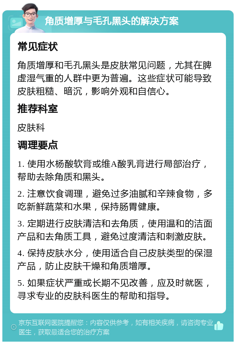 角质增厚与毛孔黑头的解决方案 常见症状 角质增厚和毛孔黑头是皮肤常见问题，尤其在脾虚湿气重的人群中更为普遍。这些症状可能导致皮肤粗糙、暗沉，影响外观和自信心。 推荐科室 皮肤科 调理要点 1. 使用水杨酸软膏或维A酸乳膏进行局部治疗，帮助去除角质和黑头。 2. 注意饮食调理，避免过多油腻和辛辣食物，多吃新鲜蔬菜和水果，保持肠胃健康。 3. 定期进行皮肤清洁和去角质，使用温和的洁面产品和去角质工具，避免过度清洁和刺激皮肤。 4. 保持皮肤水分，使用适合自己皮肤类型的保湿产品，防止皮肤干燥和角质增厚。 5. 如果症状严重或长期不见改善，应及时就医，寻求专业的皮肤科医生的帮助和指导。