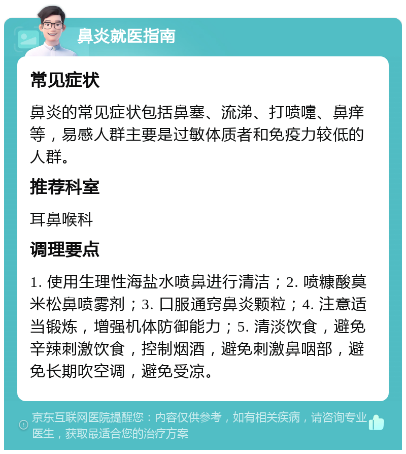 鼻炎就医指南 常见症状 鼻炎的常见症状包括鼻塞、流涕、打喷嚏、鼻痒等，易感人群主要是过敏体质者和免疫力较低的人群。 推荐科室 耳鼻喉科 调理要点 1. 使用生理性海盐水喷鼻进行清洁；2. 喷糠酸莫米松鼻喷雾剂；3. 口服通窍鼻炎颗粒；4. 注意适当锻炼，增强机体防御能力；5. 清淡饮食，避免辛辣刺激饮食，控制烟酒，避免刺激鼻咽部，避免长期吹空调，避免受凉。