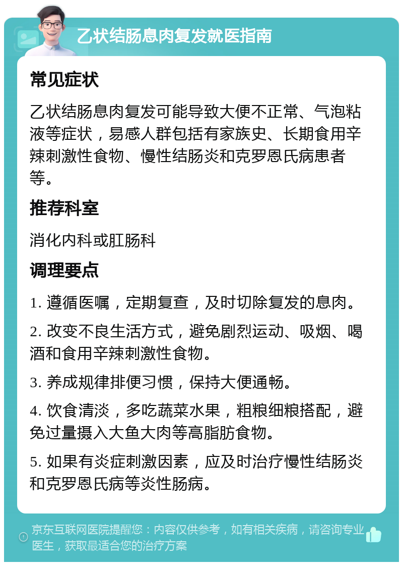 乙状结肠息肉复发就医指南 常见症状 乙状结肠息肉复发可能导致大便不正常、气泡粘液等症状，易感人群包括有家族史、长期食用辛辣刺激性食物、慢性结肠炎和克罗恩氏病患者等。 推荐科室 消化内科或肛肠科 调理要点 1. 遵循医嘱，定期复查，及时切除复发的息肉。 2. 改变不良生活方式，避免剧烈运动、吸烟、喝酒和食用辛辣刺激性食物。 3. 养成规律排便习惯，保持大便通畅。 4. 饮食清淡，多吃蔬菜水果，粗粮细粮搭配，避免过量摄入大鱼大肉等高脂肪食物。 5. 如果有炎症刺激因素，应及时治疗慢性结肠炎和克罗恩氏病等炎性肠病。