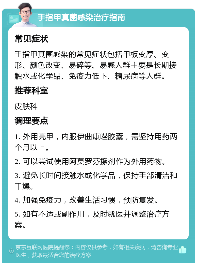 手指甲真菌感染治疗指南 常见症状 手指甲真菌感染的常见症状包括甲板变厚、变形、颜色改变、易碎等。易感人群主要是长期接触水或化学品、免疫力低下、糖尿病等人群。 推荐科室 皮肤科 调理要点 1. 外用亮甲，内服伊曲康唑胶囊，需坚持用药两个月以上。 2. 可以尝试使用阿莫罗芬擦剂作为外用药物。 3. 避免长时间接触水或化学品，保持手部清洁和干燥。 4. 加强免疫力，改善生活习惯，预防复发。 5. 如有不适或副作用，及时就医并调整治疗方案。