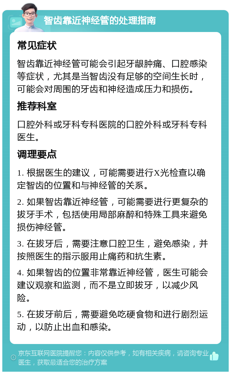 智齿靠近神经管的处理指南 常见症状 智齿靠近神经管可能会引起牙龈肿痛、口腔感染等症状，尤其是当智齿没有足够的空间生长时，可能会对周围的牙齿和神经造成压力和损伤。 推荐科室 口腔外科或牙科专科医院的口腔外科或牙科专科医生。 调理要点 1. 根据医生的建议，可能需要进行X光检查以确定智齿的位置和与神经管的关系。 2. 如果智齿靠近神经管，可能需要进行更复杂的拔牙手术，包括使用局部麻醉和特殊工具来避免损伤神经管。 3. 在拔牙后，需要注意口腔卫生，避免感染，并按照医生的指示服用止痛药和抗生素。 4. 如果智齿的位置非常靠近神经管，医生可能会建议观察和监测，而不是立即拔牙，以减少风险。 5. 在拔牙前后，需要避免吃硬食物和进行剧烈运动，以防止出血和感染。