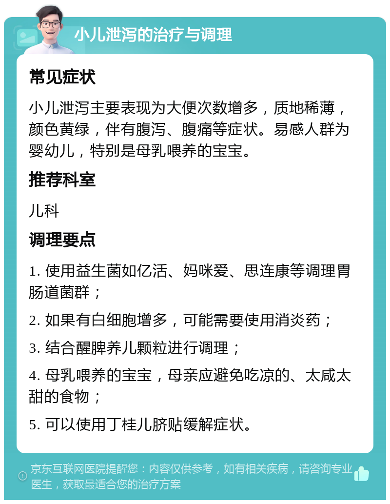 小儿泄泻的治疗与调理 常见症状 小儿泄泻主要表现为大便次数增多，质地稀薄，颜色黄绿，伴有腹泻、腹痛等症状。易感人群为婴幼儿，特别是母乳喂养的宝宝。 推荐科室 儿科 调理要点 1. 使用益生菌如亿活、妈咪爱、思连康等调理胃肠道菌群； 2. 如果有白细胞增多，可能需要使用消炎药； 3. 结合醒脾养儿颗粒进行调理； 4. 母乳喂养的宝宝，母亲应避免吃凉的、太咸太甜的食物； 5. 可以使用丁桂儿脐贴缓解症状。