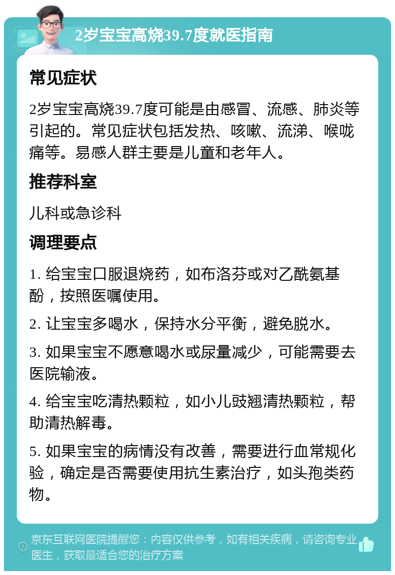 2岁宝宝高烧39.7度就医指南 常见症状 2岁宝宝高烧39.7度可能是由感冒、流感、肺炎等引起的。常见症状包括发热、咳嗽、流涕、喉咙痛等。易感人群主要是儿童和老年人。 推荐科室 儿科或急诊科 调理要点 1. 给宝宝口服退烧药，如布洛芬或对乙酰氨基酚，按照医嘱使用。 2. 让宝宝多喝水，保持水分平衡，避免脱水。 3. 如果宝宝不愿意喝水或尿量减少，可能需要去医院输液。 4. 给宝宝吃清热颗粒，如小儿豉翘清热颗粒，帮助清热解毒。 5. 如果宝宝的病情没有改善，需要进行血常规化验，确定是否需要使用抗生素治疗，如头孢类药物。