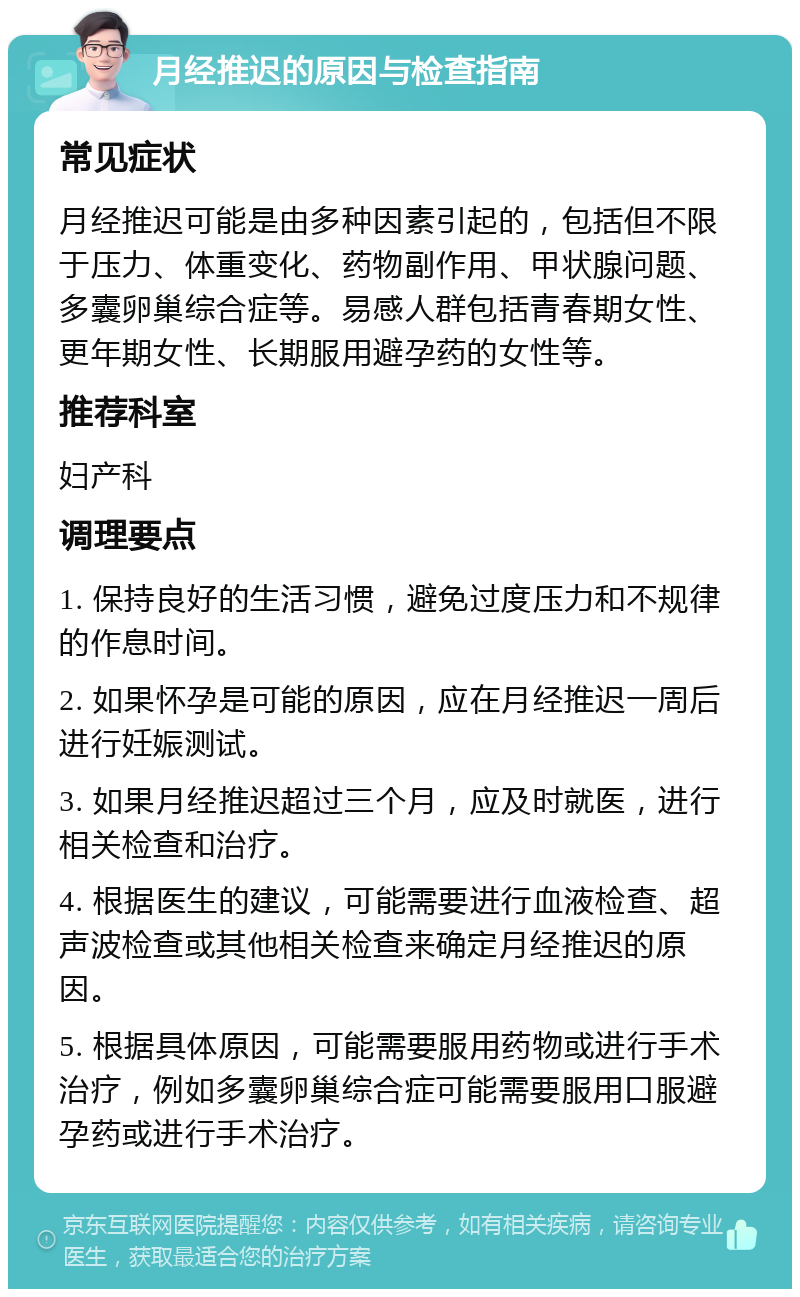 月经推迟的原因与检查指南 常见症状 月经推迟可能是由多种因素引起的，包括但不限于压力、体重变化、药物副作用、甲状腺问题、多囊卵巢综合症等。易感人群包括青春期女性、更年期女性、长期服用避孕药的女性等。 推荐科室 妇产科 调理要点 1. 保持良好的生活习惯，避免过度压力和不规律的作息时间。 2. 如果怀孕是可能的原因，应在月经推迟一周后进行妊娠测试。 3. 如果月经推迟超过三个月，应及时就医，进行相关检查和治疗。 4. 根据医生的建议，可能需要进行血液检查、超声波检查或其他相关检查来确定月经推迟的原因。 5. 根据具体原因，可能需要服用药物或进行手术治疗，例如多囊卵巢综合症可能需要服用口服避孕药或进行手术治疗。