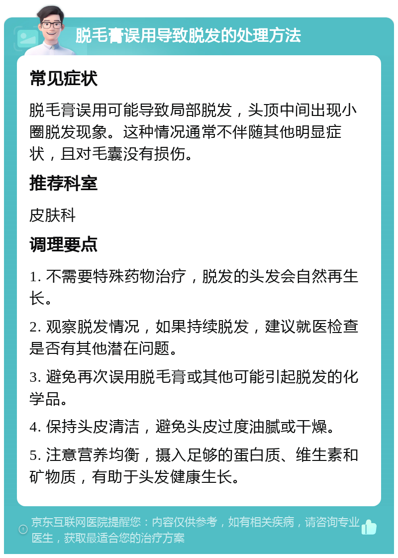 脱毛膏误用导致脱发的处理方法 常见症状 脱毛膏误用可能导致局部脱发，头顶中间出现小圈脱发现象。这种情况通常不伴随其他明显症状，且对毛囊没有损伤。 推荐科室 皮肤科 调理要点 1. 不需要特殊药物治疗，脱发的头发会自然再生长。 2. 观察脱发情况，如果持续脱发，建议就医检查是否有其他潜在问题。 3. 避免再次误用脱毛膏或其他可能引起脱发的化学品。 4. 保持头皮清洁，避免头皮过度油腻或干燥。 5. 注意营养均衡，摄入足够的蛋白质、维生素和矿物质，有助于头发健康生长。