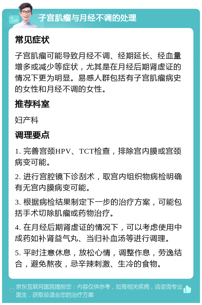 子宫肌瘤与月经不调的处理 常见症状 子宫肌瘤可能导致月经不调、经期延长、经血量增多或减少等症状，尤其是在月经后期肾虚证的情况下更为明显。易感人群包括有子宫肌瘤病史的女性和月经不调的女性。 推荐科室 妇产科 调理要点 1. 完善宫颈HPV、TCT检查，排除宫内膜或宫颈病变可能。 2. 进行宫腔镜下诊刮术，取宫内组织物病检明确有无宫内膜病变可能。 3. 根据病检结果制定下一步的治疗方案，可能包括手术切除肌瘤或药物治疗。 4. 在月经后期肾虚证的情况下，可以考虑使用中成药如补肾益气丸、当归补血汤等进行调理。 5. 平时注意休息，放松心情，调整作息，劳逸结合，避免熬夜，忌辛辣刺激、生冷的食物。