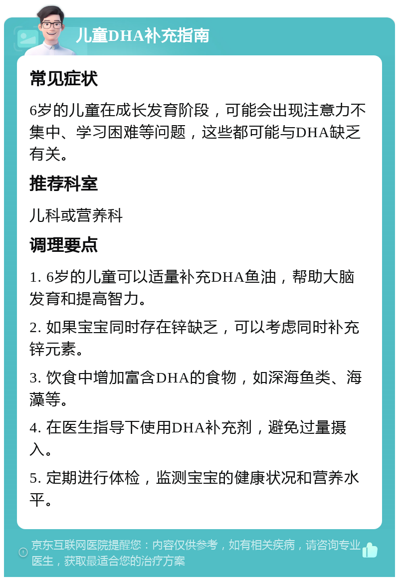 儿童DHA补充指南 常见症状 6岁的儿童在成长发育阶段，可能会出现注意力不集中、学习困难等问题，这些都可能与DHA缺乏有关。 推荐科室 儿科或营养科 调理要点 1. 6岁的儿童可以适量补充DHA鱼油，帮助大脑发育和提高智力。 2. 如果宝宝同时存在锌缺乏，可以考虑同时补充锌元素。 3. 饮食中增加富含DHA的食物，如深海鱼类、海藻等。 4. 在医生指导下使用DHA补充剂，避免过量摄入。 5. 定期进行体检，监测宝宝的健康状况和营养水平。