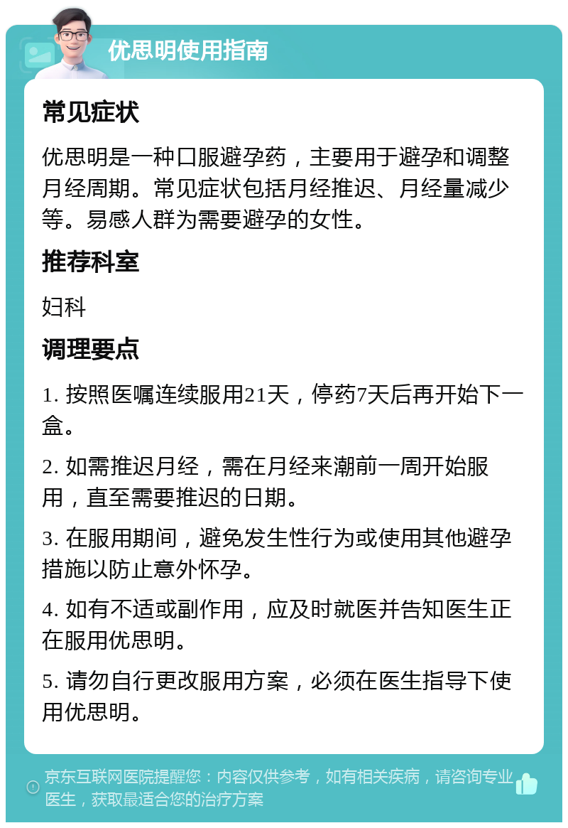 优思明使用指南 常见症状 优思明是一种口服避孕药，主要用于避孕和调整月经周期。常见症状包括月经推迟、月经量减少等。易感人群为需要避孕的女性。 推荐科室 妇科 调理要点 1. 按照医嘱连续服用21天，停药7天后再开始下一盒。 2. 如需推迟月经，需在月经来潮前一周开始服用，直至需要推迟的日期。 3. 在服用期间，避免发生性行为或使用其他避孕措施以防止意外怀孕。 4. 如有不适或副作用，应及时就医并告知医生正在服用优思明。 5. 请勿自行更改服用方案，必须在医生指导下使用优思明。