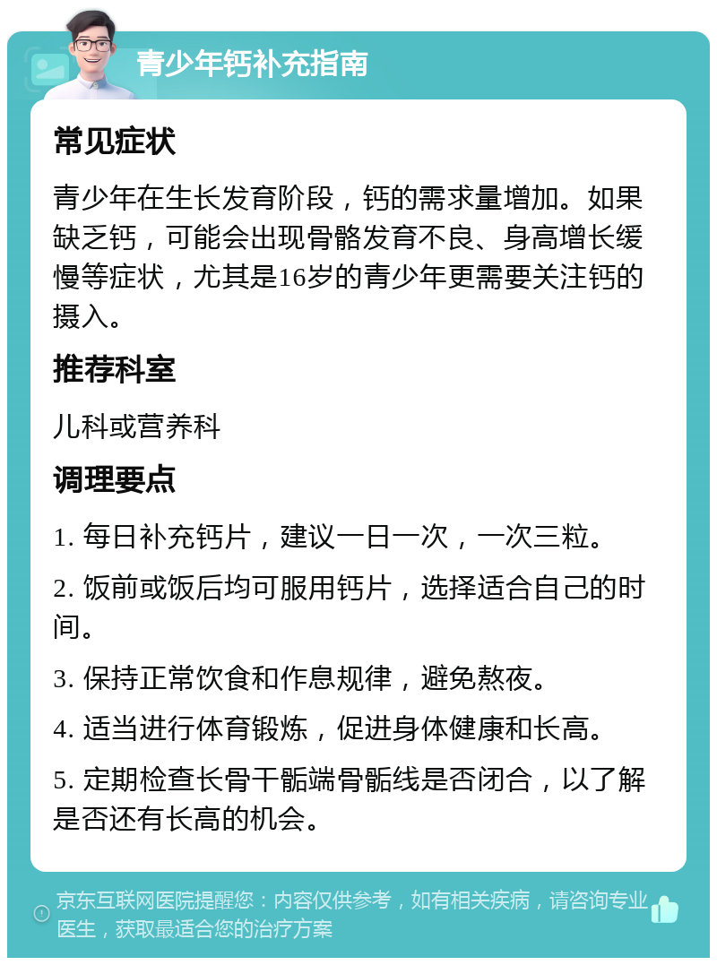 青少年钙补充指南 常见症状 青少年在生长发育阶段，钙的需求量增加。如果缺乏钙，可能会出现骨骼发育不良、身高增长缓慢等症状，尤其是16岁的青少年更需要关注钙的摄入。 推荐科室 儿科或营养科 调理要点 1. 每日补充钙片，建议一日一次，一次三粒。 2. 饭前或饭后均可服用钙片，选择适合自己的时间。 3. 保持正常饮食和作息规律，避免熬夜。 4. 适当进行体育锻炼，促进身体健康和长高。 5. 定期检查长骨干骺端骨骺线是否闭合，以了解是否还有长高的机会。