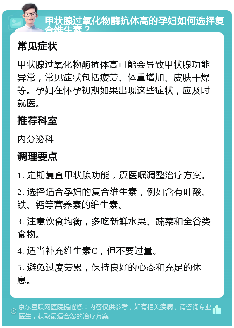 甲状腺过氧化物酶抗体高的孕妇如何选择复合维生素？ 常见症状 甲状腺过氧化物酶抗体高可能会导致甲状腺功能异常，常见症状包括疲劳、体重增加、皮肤干燥等。孕妇在怀孕初期如果出现这些症状，应及时就医。 推荐科室 内分泌科 调理要点 1. 定期复查甲状腺功能，遵医嘱调整治疗方案。 2. 选择适合孕妇的复合维生素，例如含有叶酸、铁、钙等营养素的维生素。 3. 注意饮食均衡，多吃新鲜水果、蔬菜和全谷类食物。 4. 适当补充维生素C，但不要过量。 5. 避免过度劳累，保持良好的心态和充足的休息。