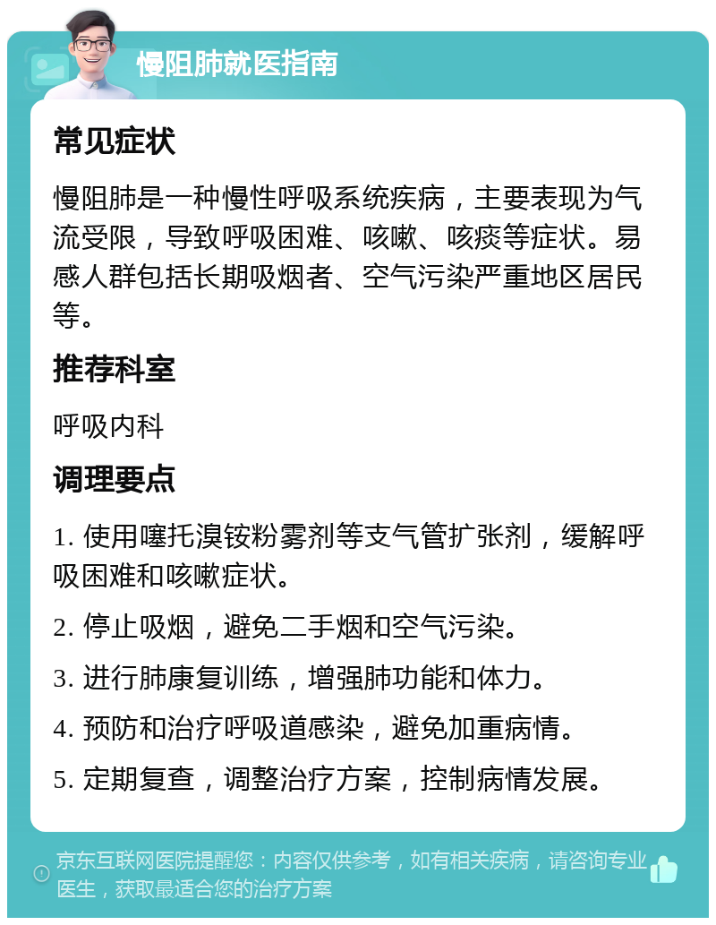 慢阻肺就医指南 常见症状 慢阻肺是一种慢性呼吸系统疾病，主要表现为气流受限，导致呼吸困难、咳嗽、咳痰等症状。易感人群包括长期吸烟者、空气污染严重地区居民等。 推荐科室 呼吸内科 调理要点 1. 使用噻托溴铵粉雾剂等支气管扩张剂，缓解呼吸困难和咳嗽症状。 2. 停止吸烟，避免二手烟和空气污染。 3. 进行肺康复训练，增强肺功能和体力。 4. 预防和治疗呼吸道感染，避免加重病情。 5. 定期复查，调整治疗方案，控制病情发展。