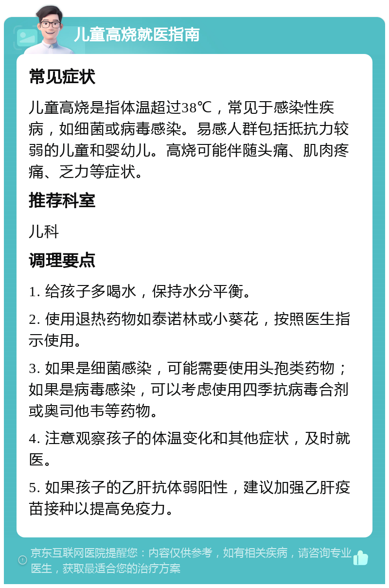 儿童高烧就医指南 常见症状 儿童高烧是指体温超过38℃，常见于感染性疾病，如细菌或病毒感染。易感人群包括抵抗力较弱的儿童和婴幼儿。高烧可能伴随头痛、肌肉疼痛、乏力等症状。 推荐科室 儿科 调理要点 1. 给孩子多喝水，保持水分平衡。 2. 使用退热药物如泰诺林或小葵花，按照医生指示使用。 3. 如果是细菌感染，可能需要使用头孢类药物；如果是病毒感染，可以考虑使用四季抗病毒合剂或奥司他韦等药物。 4. 注意观察孩子的体温变化和其他症状，及时就医。 5. 如果孩子的乙肝抗体弱阳性，建议加强乙肝疫苗接种以提高免疫力。