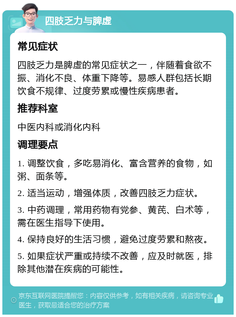 四肢乏力与脾虚 常见症状 四肢乏力是脾虚的常见症状之一，伴随着食欲不振、消化不良、体重下降等。易感人群包括长期饮食不规律、过度劳累或慢性疾病患者。 推荐科室 中医内科或消化内科 调理要点 1. 调整饮食，多吃易消化、富含营养的食物，如粥、面条等。 2. 适当运动，增强体质，改善四肢乏力症状。 3. 中药调理，常用药物有党参、黄芪、白术等，需在医生指导下使用。 4. 保持良好的生活习惯，避免过度劳累和熬夜。 5. 如果症状严重或持续不改善，应及时就医，排除其他潜在疾病的可能性。