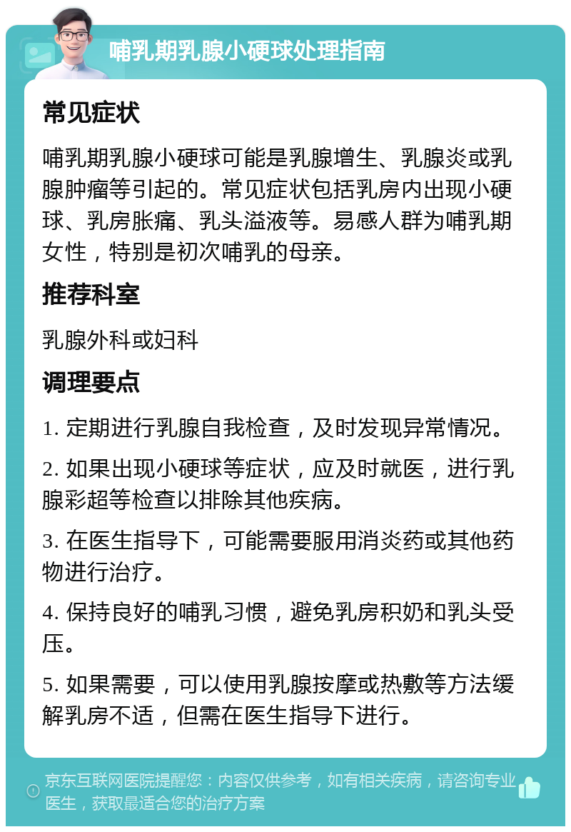 哺乳期乳腺小硬球处理指南 常见症状 哺乳期乳腺小硬球可能是乳腺增生、乳腺炎或乳腺肿瘤等引起的。常见症状包括乳房内出现小硬球、乳房胀痛、乳头溢液等。易感人群为哺乳期女性，特别是初次哺乳的母亲。 推荐科室 乳腺外科或妇科 调理要点 1. 定期进行乳腺自我检查，及时发现异常情况。 2. 如果出现小硬球等症状，应及时就医，进行乳腺彩超等检查以排除其他疾病。 3. 在医生指导下，可能需要服用消炎药或其他药物进行治疗。 4. 保持良好的哺乳习惯，避免乳房积奶和乳头受压。 5. 如果需要，可以使用乳腺按摩或热敷等方法缓解乳房不适，但需在医生指导下进行。