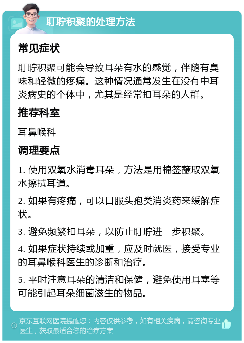 耵聍积聚的处理方法 常见症状 耵聍积聚可能会导致耳朵有水的感觉，伴随有臭味和轻微的疼痛。这种情况通常发生在没有中耳炎病史的个体中，尤其是经常扣耳朵的人群。 推荐科室 耳鼻喉科 调理要点 1. 使用双氧水消毒耳朵，方法是用棉签蘸取双氧水擦拭耳道。 2. 如果有疼痛，可以口服头孢类消炎药来缓解症状。 3. 避免频繁扣耳朵，以防止耵聍进一步积聚。 4. 如果症状持续或加重，应及时就医，接受专业的耳鼻喉科医生的诊断和治疗。 5. 平时注意耳朵的清洁和保健，避免使用耳塞等可能引起耳朵细菌滋生的物品。