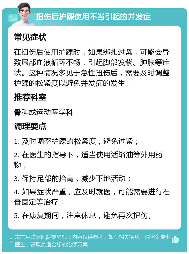 扭伤后护踝使用不当引起的并发症 常见症状 在扭伤后使用护踝时，如果绑扎过紧，可能会导致局部血液循环不畅，引起脚部发紫、肿胀等症状。这种情况多见于急性扭伤后，需要及时调整护踝的松紧度以避免并发症的发生。 推荐科室 骨科或运动医学科 调理要点 1. 及时调整护踝的松紧度，避免过紧； 2. 在医生的指导下，适当使用活络油等外用药物； 3. 保持足部的抬高，减少下地活动； 4. 如果症状严重，应及时就医，可能需要进行石膏固定等治疗； 5. 在康复期间，注意休息，避免再次扭伤。