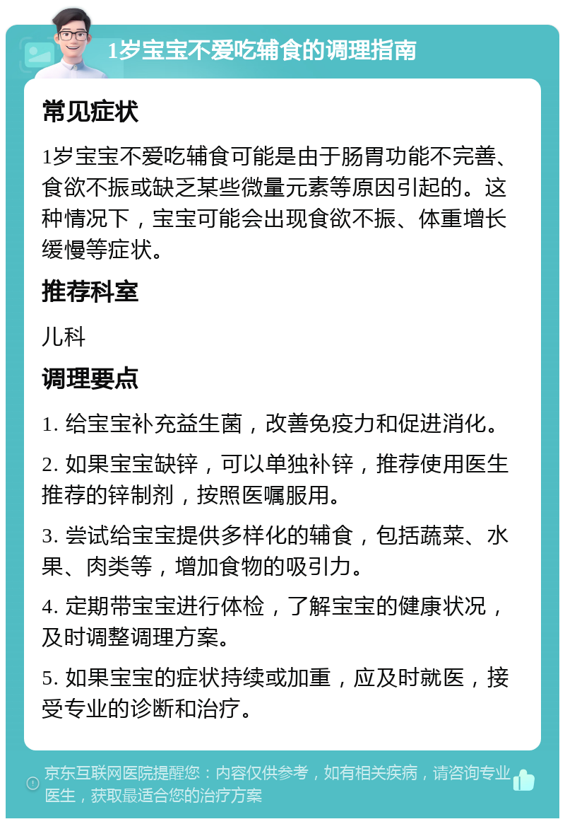 1岁宝宝不爱吃辅食的调理指南 常见症状 1岁宝宝不爱吃辅食可能是由于肠胃功能不完善、食欲不振或缺乏某些微量元素等原因引起的。这种情况下，宝宝可能会出现食欲不振、体重增长缓慢等症状。 推荐科室 儿科 调理要点 1. 给宝宝补充益生菌，改善免疫力和促进消化。 2. 如果宝宝缺锌，可以单独补锌，推荐使用医生推荐的锌制剂，按照医嘱服用。 3. 尝试给宝宝提供多样化的辅食，包括蔬菜、水果、肉类等，增加食物的吸引力。 4. 定期带宝宝进行体检，了解宝宝的健康状况，及时调整调理方案。 5. 如果宝宝的症状持续或加重，应及时就医，接受专业的诊断和治疗。