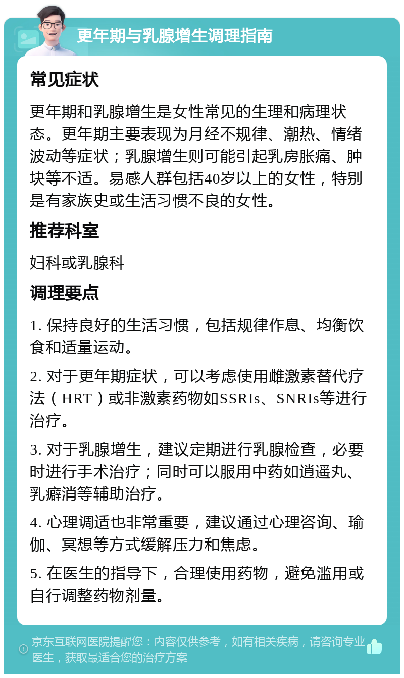 更年期与乳腺增生调理指南 常见症状 更年期和乳腺增生是女性常见的生理和病理状态。更年期主要表现为月经不规律、潮热、情绪波动等症状；乳腺增生则可能引起乳房胀痛、肿块等不适。易感人群包括40岁以上的女性，特别是有家族史或生活习惯不良的女性。 推荐科室 妇科或乳腺科 调理要点 1. 保持良好的生活习惯，包括规律作息、均衡饮食和适量运动。 2. 对于更年期症状，可以考虑使用雌激素替代疗法（HRT）或非激素药物如SSRIs、SNRIs等进行治疗。 3. 对于乳腺增生，建议定期进行乳腺检查，必要时进行手术治疗；同时可以服用中药如逍遥丸、乳癖消等辅助治疗。 4. 心理调适也非常重要，建议通过心理咨询、瑜伽、冥想等方式缓解压力和焦虑。 5. 在医生的指导下，合理使用药物，避免滥用或自行调整药物剂量。