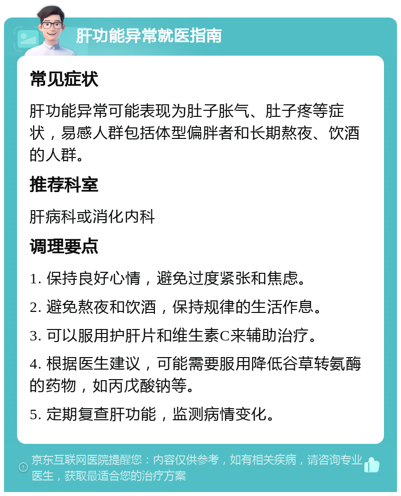 肝功能异常就医指南 常见症状 肝功能异常可能表现为肚子胀气、肚子疼等症状，易感人群包括体型偏胖者和长期熬夜、饮酒的人群。 推荐科室 肝病科或消化内科 调理要点 1. 保持良好心情，避免过度紧张和焦虑。 2. 避免熬夜和饮酒，保持规律的生活作息。 3. 可以服用护肝片和维生素C来辅助治疗。 4. 根据医生建议，可能需要服用降低谷草转氨酶的药物，如丙戊酸钠等。 5. 定期复查肝功能，监测病情变化。