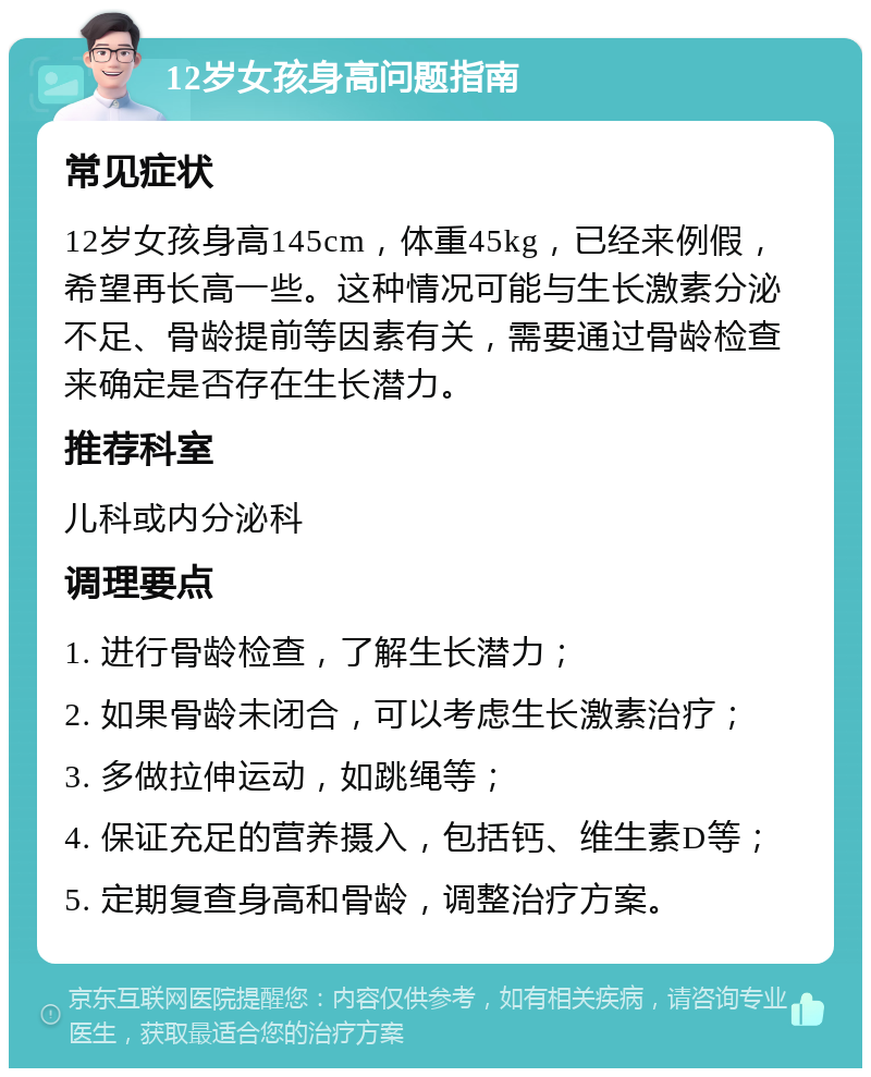 12岁女孩身高问题指南 常见症状 12岁女孩身高145cm，体重45kg，已经来例假，希望再长高一些。这种情况可能与生长激素分泌不足、骨龄提前等因素有关，需要通过骨龄检查来确定是否存在生长潜力。 推荐科室 儿科或内分泌科 调理要点 1. 进行骨龄检查，了解生长潜力； 2. 如果骨龄未闭合，可以考虑生长激素治疗； 3. 多做拉伸运动，如跳绳等； 4. 保证充足的营养摄入，包括钙、维生素D等； 5. 定期复查身高和骨龄，调整治疗方案。