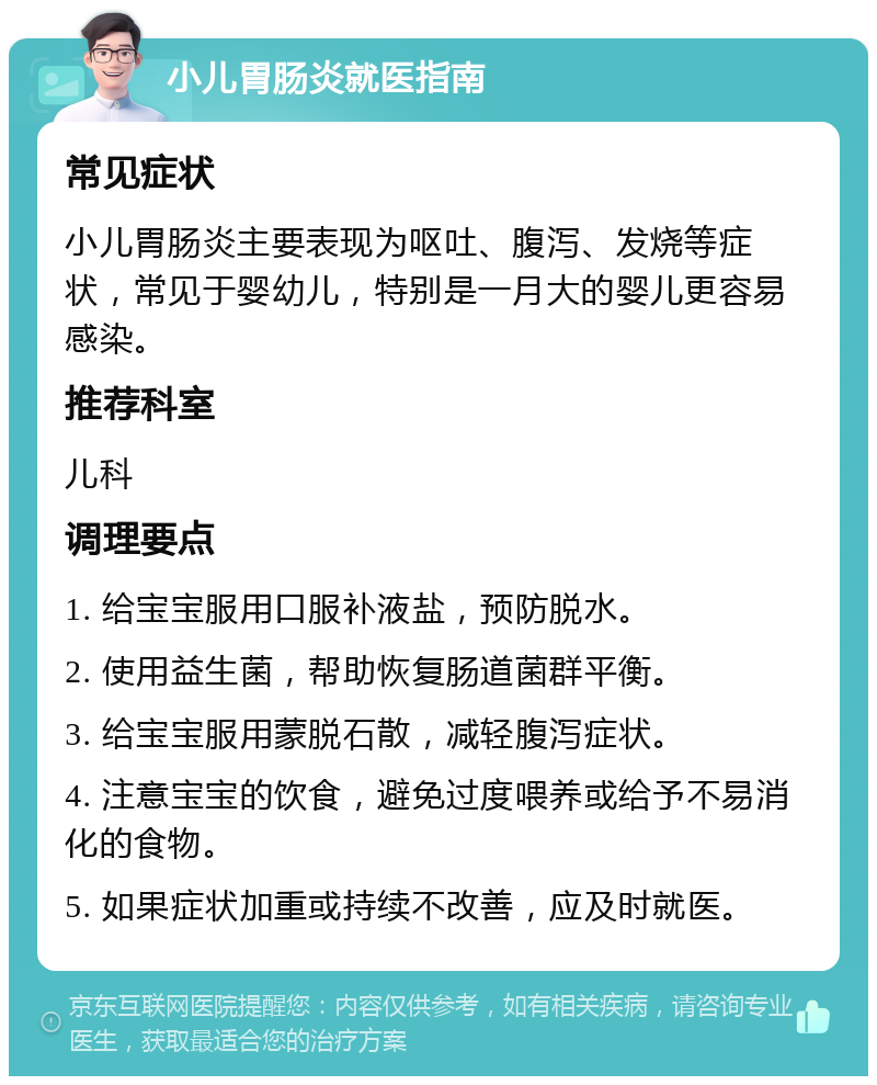 小儿胃肠炎就医指南 常见症状 小儿胃肠炎主要表现为呕吐、腹泻、发烧等症状，常见于婴幼儿，特别是一月大的婴儿更容易感染。 推荐科室 儿科 调理要点 1. 给宝宝服用口服补液盐，预防脱水。 2. 使用益生菌，帮助恢复肠道菌群平衡。 3. 给宝宝服用蒙脱石散，减轻腹泻症状。 4. 注意宝宝的饮食，避免过度喂养或给予不易消化的食物。 5. 如果症状加重或持续不改善，应及时就医。