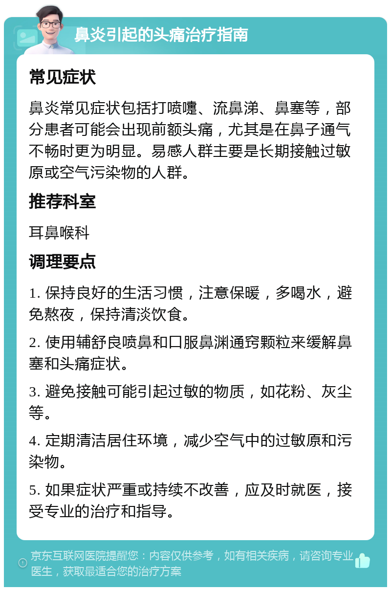 鼻炎引起的头痛治疗指南 常见症状 鼻炎常见症状包括打喷嚏、流鼻涕、鼻塞等，部分患者可能会出现前额头痛，尤其是在鼻子通气不畅时更为明显。易感人群主要是长期接触过敏原或空气污染物的人群。 推荐科室 耳鼻喉科 调理要点 1. 保持良好的生活习惯，注意保暖，多喝水，避免熬夜，保持清淡饮食。 2. 使用辅舒良喷鼻和口服鼻渊通窍颗粒来缓解鼻塞和头痛症状。 3. 避免接触可能引起过敏的物质，如花粉、灰尘等。 4. 定期清洁居住环境，减少空气中的过敏原和污染物。 5. 如果症状严重或持续不改善，应及时就医，接受专业的治疗和指导。