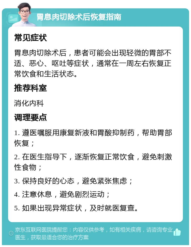 胃息肉切除术后恢复指南 常见症状 胃息肉切除术后，患者可能会出现轻微的胃部不适、恶心、呕吐等症状，通常在一周左右恢复正常饮食和生活状态。 推荐科室 消化内科 调理要点 1. 遵医嘱服用康复新液和胃酸抑制药，帮助胃部恢复； 2. 在医生指导下，逐渐恢复正常饮食，避免刺激性食物； 3. 保持良好的心态，避免紧张焦虑； 4. 注意休息，避免剧烈运动； 5. 如果出现异常症状，及时就医复查。