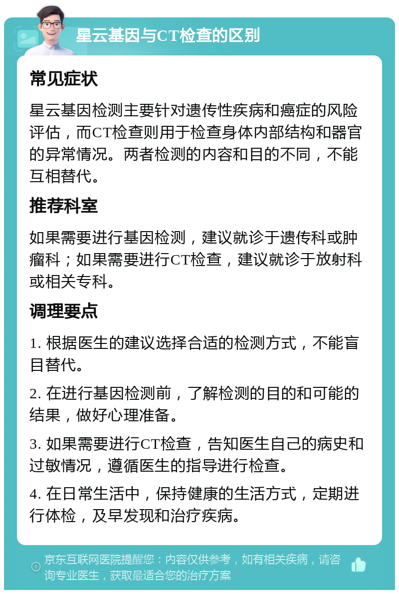 星云基因与CT检查的区别 常见症状 星云基因检测主要针对遗传性疾病和癌症的风险评估，而CT检查则用于检查身体内部结构和器官的异常情况。两者检测的内容和目的不同，不能互相替代。 推荐科室 如果需要进行基因检测，建议就诊于遗传科或肿瘤科；如果需要进行CT检查，建议就诊于放射科或相关专科。 调理要点 1. 根据医生的建议选择合适的检测方式，不能盲目替代。 2. 在进行基因检测前，了解检测的目的和可能的结果，做好心理准备。 3. 如果需要进行CT检查，告知医生自己的病史和过敏情况，遵循医生的指导进行检查。 4. 在日常生活中，保持健康的生活方式，定期进行体检，及早发现和治疗疾病。