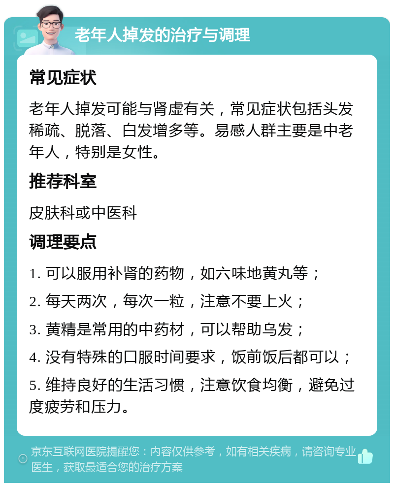 老年人掉发的治疗与调理 常见症状 老年人掉发可能与肾虚有关，常见症状包括头发稀疏、脱落、白发增多等。易感人群主要是中老年人，特别是女性。 推荐科室 皮肤科或中医科 调理要点 1. 可以服用补肾的药物，如六味地黄丸等； 2. 每天两次，每次一粒，注意不要上火； 3. 黄精是常用的中药材，可以帮助乌发； 4. 没有特殊的口服时间要求，饭前饭后都可以； 5. 维持良好的生活习惯，注意饮食均衡，避免过度疲劳和压力。