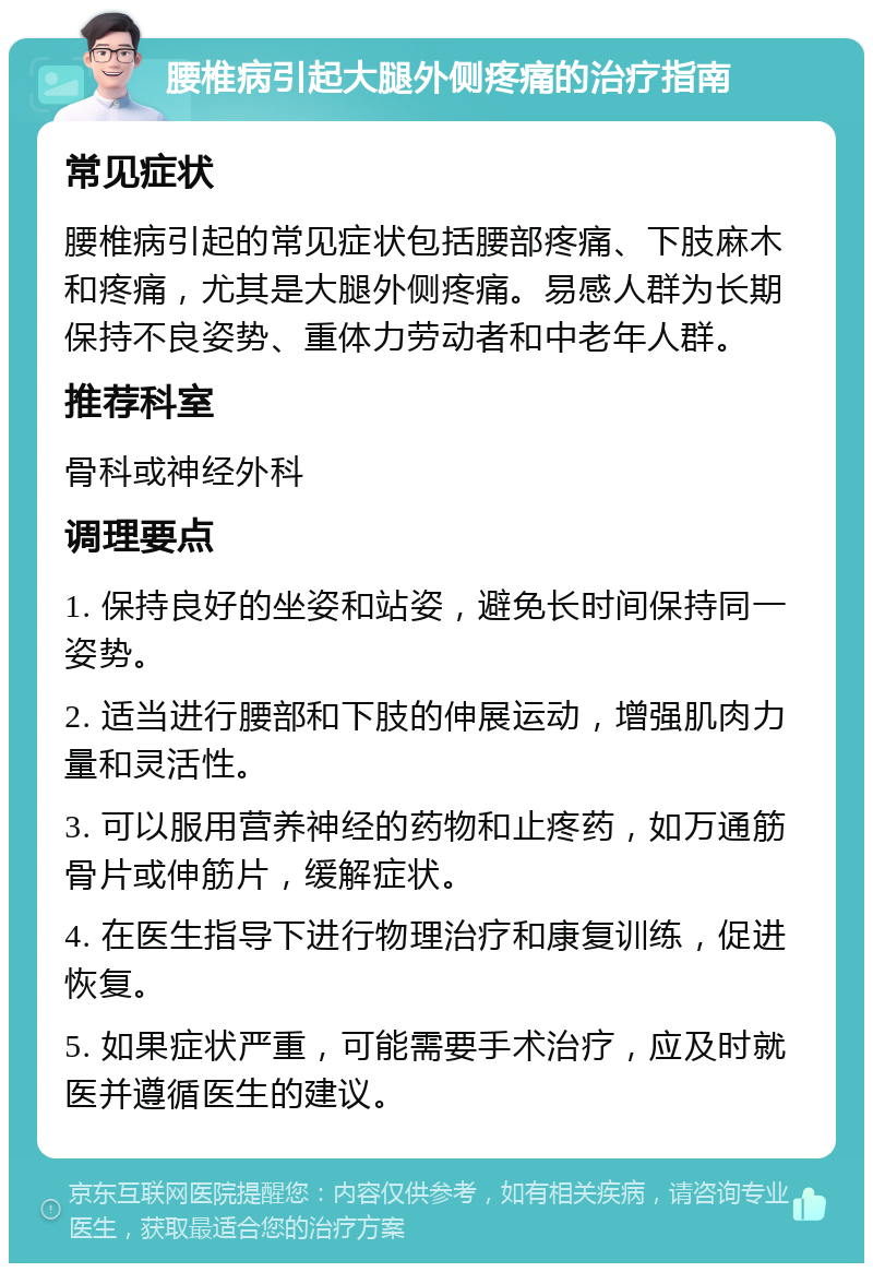 腰椎病引起大腿外侧疼痛的治疗指南 常见症状 腰椎病引起的常见症状包括腰部疼痛、下肢麻木和疼痛，尤其是大腿外侧疼痛。易感人群为长期保持不良姿势、重体力劳动者和中老年人群。 推荐科室 骨科或神经外科 调理要点 1. 保持良好的坐姿和站姿，避免长时间保持同一姿势。 2. 适当进行腰部和下肢的伸展运动，增强肌肉力量和灵活性。 3. 可以服用营养神经的药物和止疼药，如万通筋骨片或伸筋片，缓解症状。 4. 在医生指导下进行物理治疗和康复训练，促进恢复。 5. 如果症状严重，可能需要手术治疗，应及时就医并遵循医生的建议。