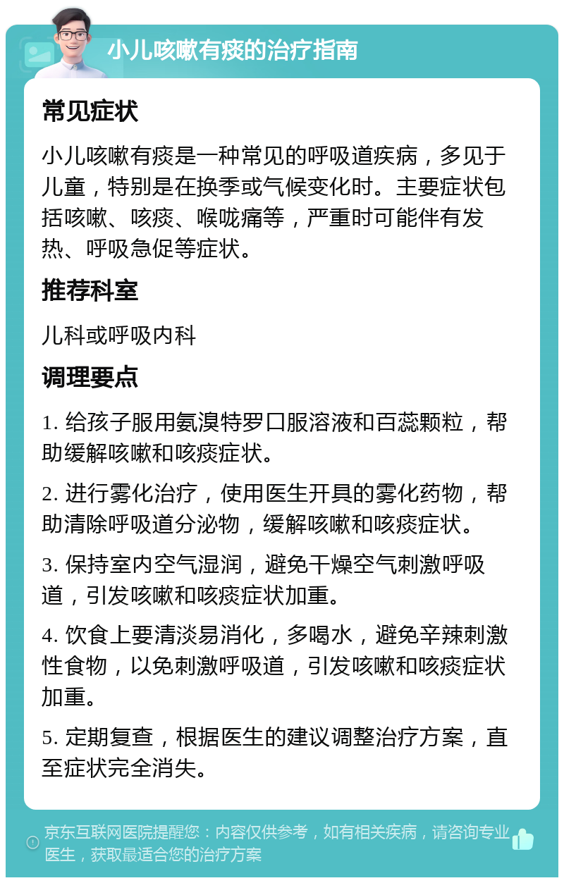 小儿咳嗽有痰的治疗指南 常见症状 小儿咳嗽有痰是一种常见的呼吸道疾病，多见于儿童，特别是在换季或气候变化时。主要症状包括咳嗽、咳痰、喉咙痛等，严重时可能伴有发热、呼吸急促等症状。 推荐科室 儿科或呼吸内科 调理要点 1. 给孩子服用氨溴特罗口服溶液和百蕊颗粒，帮助缓解咳嗽和咳痰症状。 2. 进行雾化治疗，使用医生开具的雾化药物，帮助清除呼吸道分泌物，缓解咳嗽和咳痰症状。 3. 保持室内空气湿润，避免干燥空气刺激呼吸道，引发咳嗽和咳痰症状加重。 4. 饮食上要清淡易消化，多喝水，避免辛辣刺激性食物，以免刺激呼吸道，引发咳嗽和咳痰症状加重。 5. 定期复查，根据医生的建议调整治疗方案，直至症状完全消失。