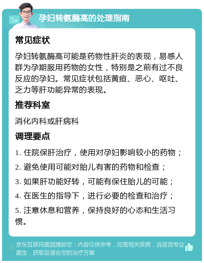 孕妇转氨酶高的处理指南 常见症状 孕妇转氨酶高可能是药物性肝炎的表现，易感人群为孕期服用药物的女性，特别是之前有过不良反应的孕妇。常见症状包括黄疸、恶心、呕吐、乏力等肝功能异常的表现。 推荐科室 消化内科或肝病科 调理要点 1. 住院保肝治疗，使用对孕妇影响较小的药物； 2. 避免使用可能对胎儿有害的药物和检查； 3. 如果肝功能好转，可能有保住胎儿的可能； 4. 在医生的指导下，进行必要的检查和治疗； 5. 注意休息和营养，保持良好的心态和生活习惯。