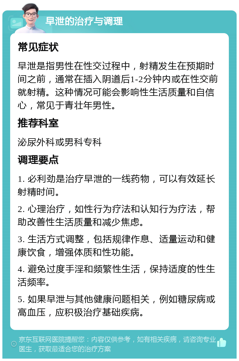 早泄的治疗与调理 常见症状 早泄是指男性在性交过程中，射精发生在预期时间之前，通常在插入阴道后1-2分钟内或在性交前就射精。这种情况可能会影响性生活质量和自信心，常见于青壮年男性。 推荐科室 泌尿外科或男科专科 调理要点 1. 必利劲是治疗早泄的一线药物，可以有效延长射精时间。 2. 心理治疗，如性行为疗法和认知行为疗法，帮助改善性生活质量和减少焦虑。 3. 生活方式调整，包括规律作息、适量运动和健康饮食，增强体质和性功能。 4. 避免过度手淫和频繁性生活，保持适度的性生活频率。 5. 如果早泄与其他健康问题相关，例如糖尿病或高血压，应积极治疗基础疾病。