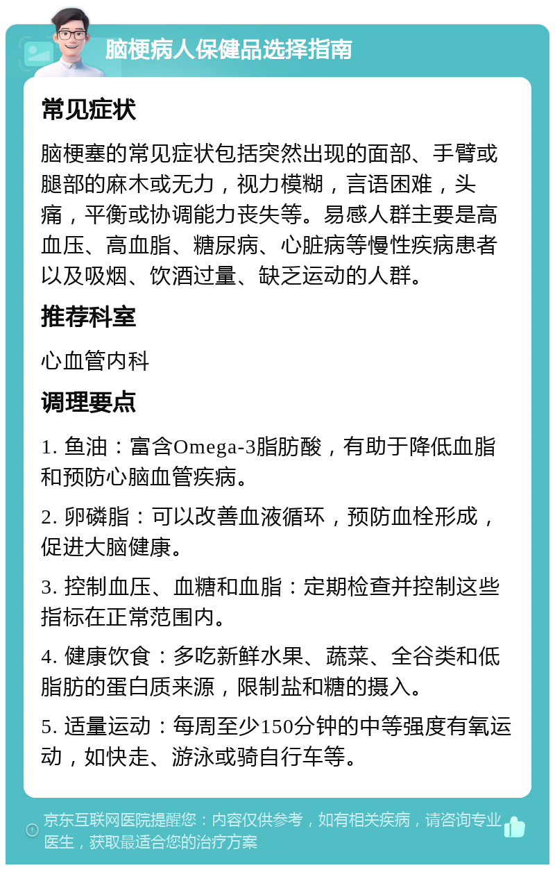 脑梗病人保健品选择指南 常见症状 脑梗塞的常见症状包括突然出现的面部、手臂或腿部的麻木或无力，视力模糊，言语困难，头痛，平衡或协调能力丧失等。易感人群主要是高血压、高血脂、糖尿病、心脏病等慢性疾病患者以及吸烟、饮酒过量、缺乏运动的人群。 推荐科室 心血管内科 调理要点 1. 鱼油：富含Omega-3脂肪酸，有助于降低血脂和预防心脑血管疾病。 2. 卵磷脂：可以改善血液循环，预防血栓形成，促进大脑健康。 3. 控制血压、血糖和血脂：定期检查并控制这些指标在正常范围内。 4. 健康饮食：多吃新鲜水果、蔬菜、全谷类和低脂肪的蛋白质来源，限制盐和糖的摄入。 5. 适量运动：每周至少150分钟的中等强度有氧运动，如快走、游泳或骑自行车等。