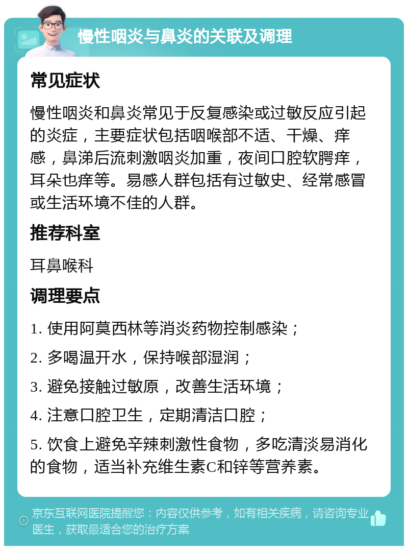 慢性咽炎与鼻炎的关联及调理 常见症状 慢性咽炎和鼻炎常见于反复感染或过敏反应引起的炎症，主要症状包括咽喉部不适、干燥、痒感，鼻涕后流刺激咽炎加重，夜间口腔软腭痒，耳朵也痒等。易感人群包括有过敏史、经常感冒或生活环境不佳的人群。 推荐科室 耳鼻喉科 调理要点 1. 使用阿莫西林等消炎药物控制感染； 2. 多喝温开水，保持喉部湿润； 3. 避免接触过敏原，改善生活环境； 4. 注意口腔卫生，定期清洁口腔； 5. 饮食上避免辛辣刺激性食物，多吃清淡易消化的食物，适当补充维生素C和锌等营养素。