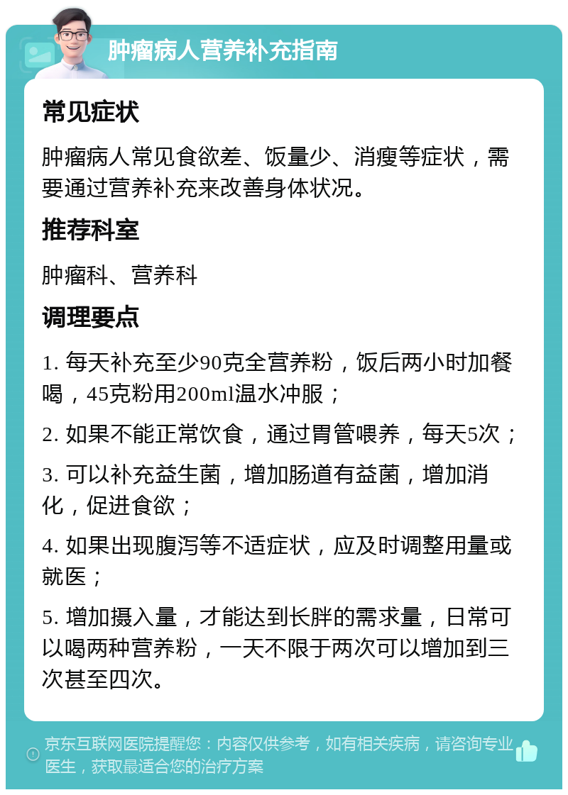 肿瘤病人营养补充指南 常见症状 肿瘤病人常见食欲差、饭量少、消瘦等症状，需要通过营养补充来改善身体状况。 推荐科室 肿瘤科、营养科 调理要点 1. 每天补充至少90克全营养粉，饭后两小时加餐喝，45克粉用200ml温水冲服； 2. 如果不能正常饮食，通过胃管喂养，每天5次； 3. 可以补充益生菌，增加肠道有益菌，增加消化，促进食欲； 4. 如果出现腹泻等不适症状，应及时调整用量或就医； 5. 增加摄入量，才能达到长胖的需求量，日常可以喝两种营养粉，一天不限于两次可以增加到三次甚至四次。