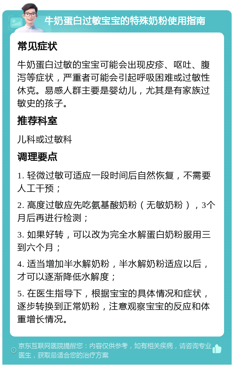 牛奶蛋白过敏宝宝的特殊奶粉使用指南 常见症状 牛奶蛋白过敏的宝宝可能会出现皮疹、呕吐、腹泻等症状，严重者可能会引起呼吸困难或过敏性休克。易感人群主要是婴幼儿，尤其是有家族过敏史的孩子。 推荐科室 儿科或过敏科 调理要点 1. 轻微过敏可适应一段时间后自然恢复，不需要人工干预； 2. 高度过敏应先吃氨基酸奶粉（无敏奶粉），3个月后再进行检测； 3. 如果好转，可以改为完全水解蛋白奶粉服用三到六个月； 4. 适当增加半水解奶粉，半水解奶粉适应以后，才可以逐渐降低水解度； 5. 在医生指导下，根据宝宝的具体情况和症状，逐步转换到正常奶粉，注意观察宝宝的反应和体重增长情况。